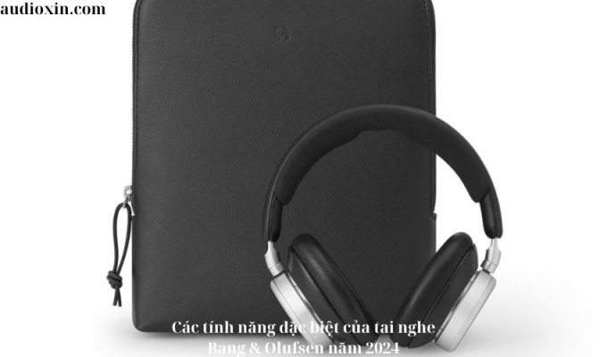 Các tính năng đặc biệt của tai nghe Bang & Olufsen năm 2024