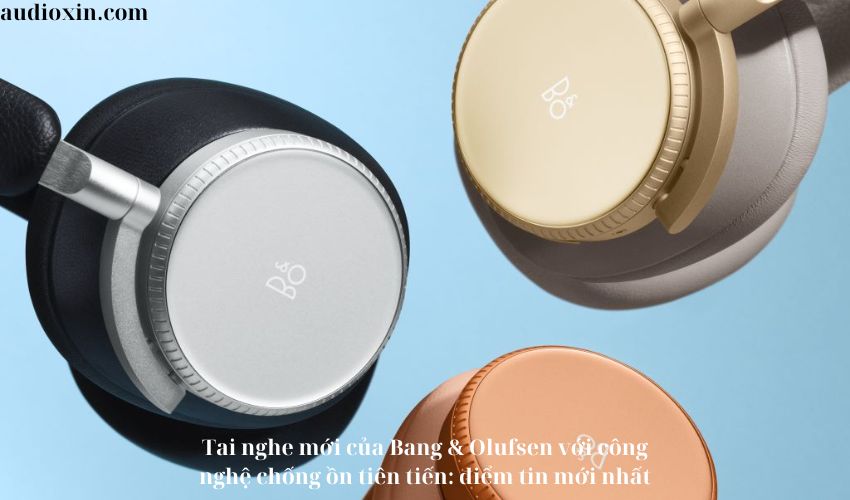 Tai nghe mới của Bang & Olufsen với công nghệ chống ồn tiên tiến: điểm tin mới nhất